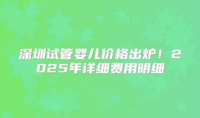 深圳试管婴儿价格出炉!2025年详细费用明细