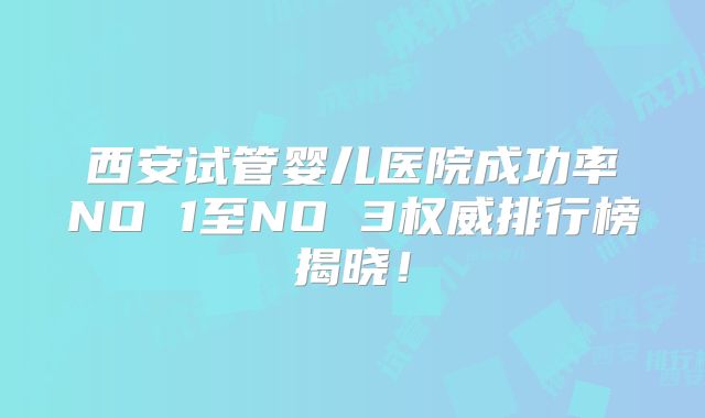 西安试管婴儿医院成功率NO 1至NO 3权威排行榜揭晓!