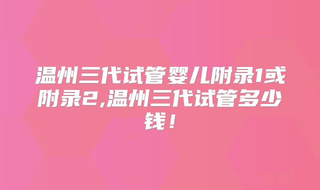 温州三代试管婴儿附录1或附录2,温州三代试管多少钱!