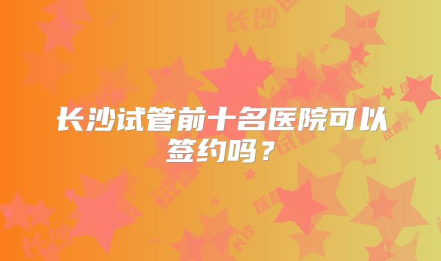 长沙试管前十名医院可以签约吗?