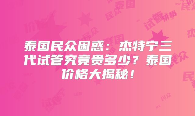 泰国民众困惑：杰特宁三代试管究竟贵多少？泰国价格大揭秘！
