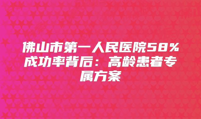 佛山市第一人民医院58%成功率背后：高龄患者专属方案