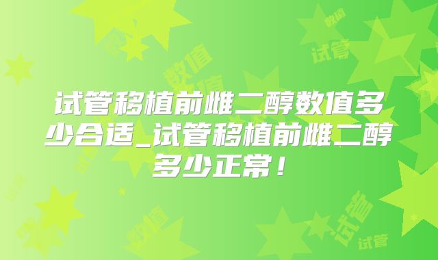 试管移植前雌二醇数值多少合适_试管移植前雌二醇多少正常!