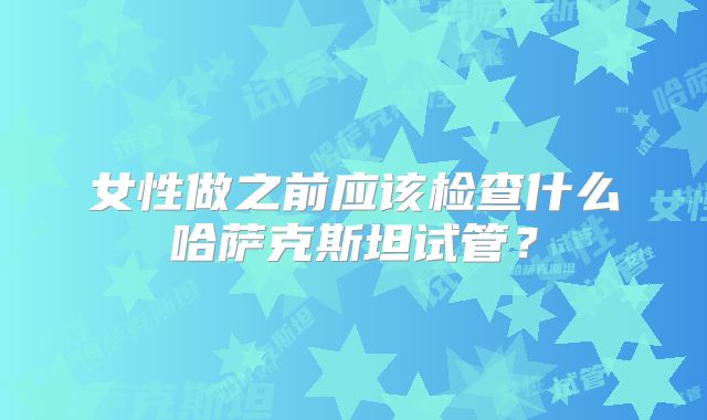 女性做之前应该检查什么哈萨克斯坦试管?