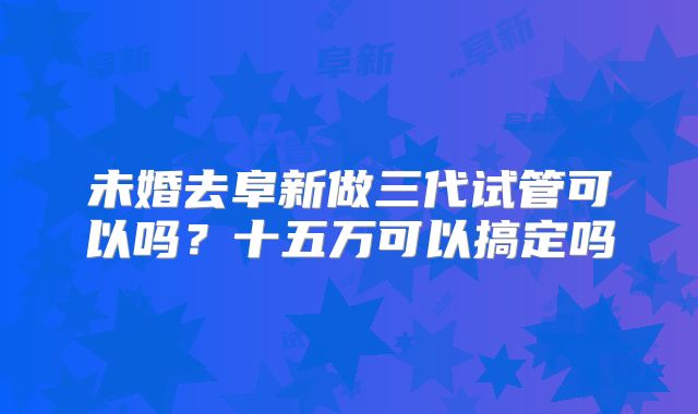 未婚去阜新做三代试管可以吗？十五万可以搞定吗