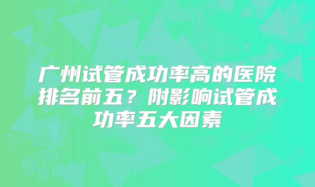 广州试管成功率高的医院排名前五？附影响试管成功率五大因素
