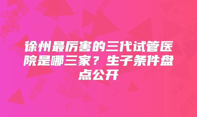 徐州最厉害的三代试管医院是哪三家?生子条件盘点公开