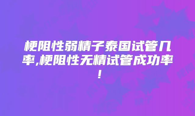 梗阻性弱精子泰国试管几率,梗阻性无精试管成功率!