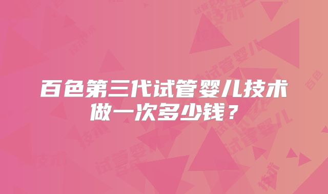 百色第三代试管婴儿技术做一次多少钱？
