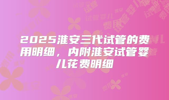 2025淮安三代试管的费用明细,内附淮安试管婴儿花费明细
