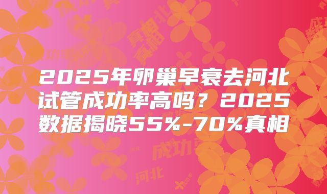 2025年卵巢早衰去河北试管成功率高吗?2025数据揭晓55%-70%真相