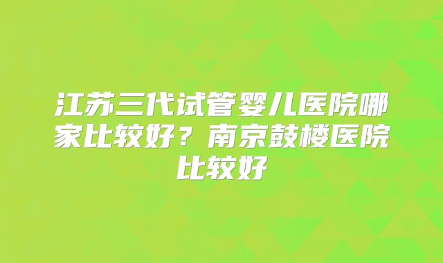 江苏三代试管婴儿医院哪家比较好?南京鼓楼医院比较好