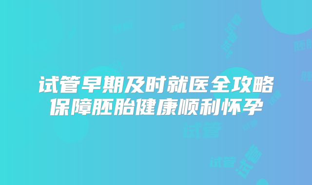 试管早期及时就医全攻略保障胚胎健康顺利怀孕