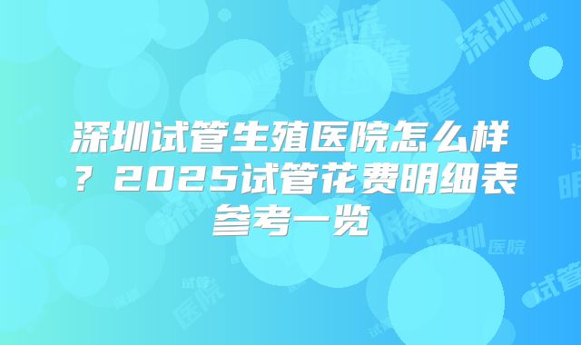 深圳试管生殖医院怎么样?2025试管花费明细表参考一览