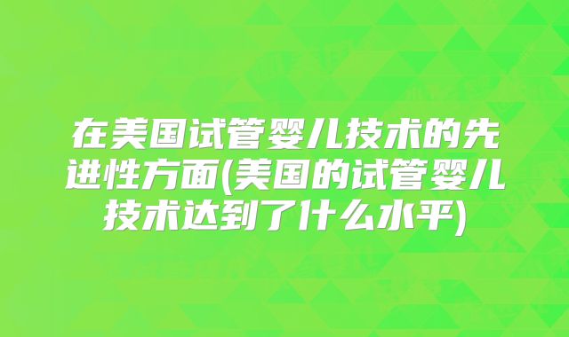 在美国试管婴儿技术的先进性方面(美国的试管婴儿技术达到了什么水平)