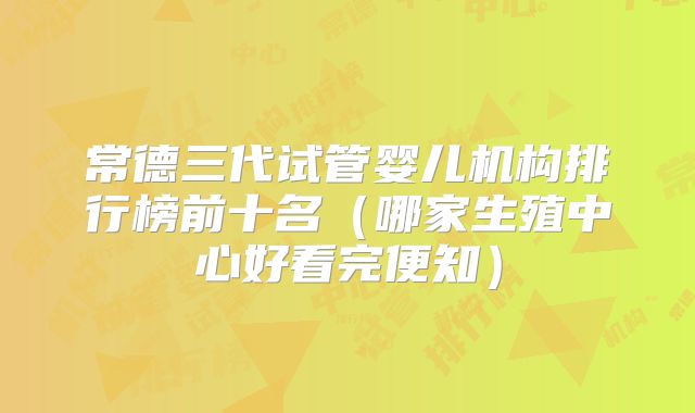 常德三代试管婴儿机构排行榜前十名(哪家生殖中心好看完便知)