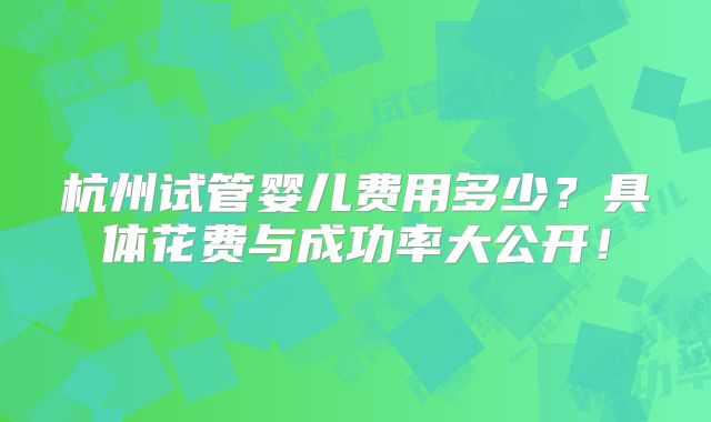 杭州试管婴儿费用多少?具体花费与成功率大公开!