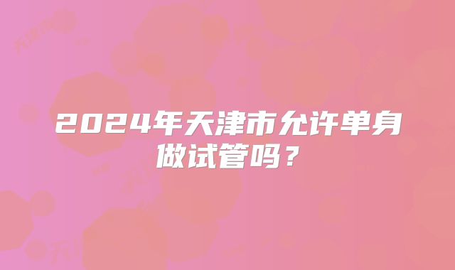 2024年天津市允许单身做试管吗?