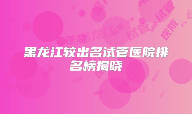 黑龙江较出名试管医院排名榜揭晓