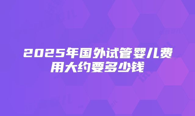 2025年国外试管婴儿费用大约要多少钱