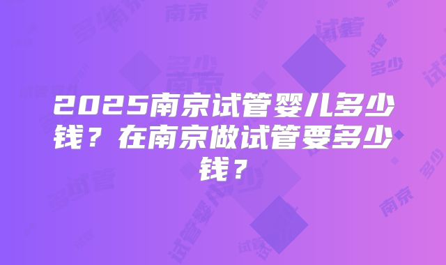2025南京试管婴儿多少钱?在南京做试管要多少钱?