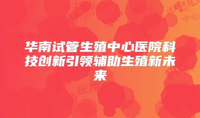 华南试管生殖中心医院科技创新引领辅助生殖新未来