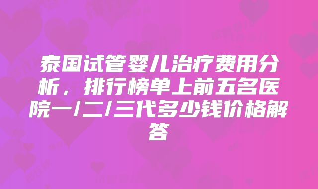 泰国试管婴儿治疗费用分析,排行榜单上前五名医院一/二/三代多少钱价格解答
