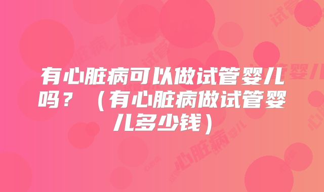 有心脏病可以做试管婴儿吗？（有心脏病做试管婴儿多少钱）