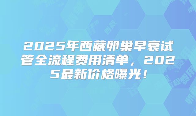 2025年西藏卵巢早衰试管全流程费用清单，2025最新价格曝光！