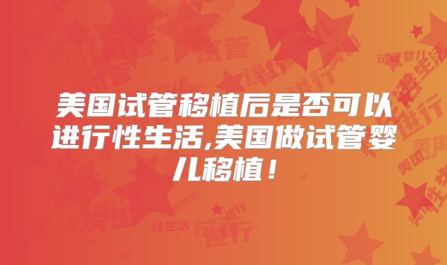 美国试管移植后是否可以进行性生活,美国做试管婴儿移植!