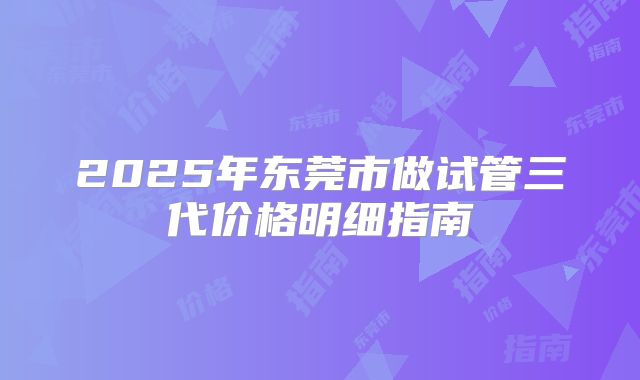 2025年东莞市做试管三代价格明细指南