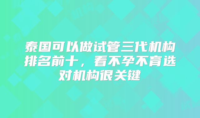 泰国可以做试管三代机构排名前十，看不孕不育选对机构很关键