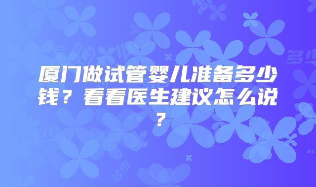 厦门做试管婴儿准备多少钱？看看医生建议怎么说？