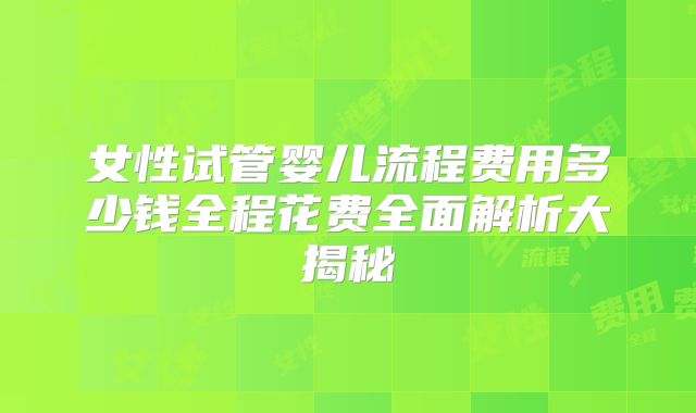 女性试管婴儿流程费用多少钱全程花费全面解析大揭秘