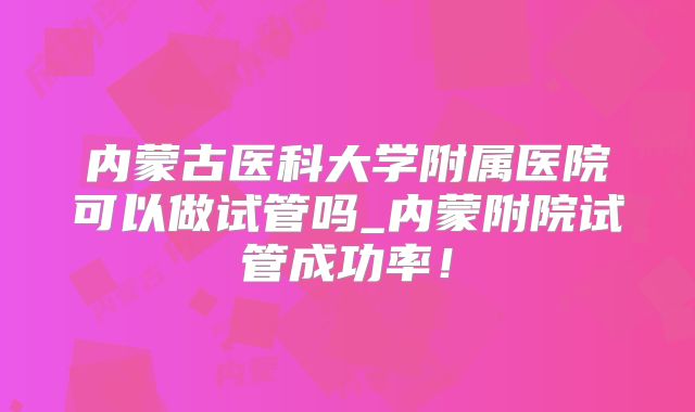内蒙古医科大学附属医院可以做试管吗_内蒙附院试管成功率！