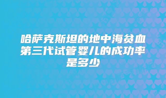 哈萨克斯坦的地中海贫血第三代试管婴儿的成功率是多少