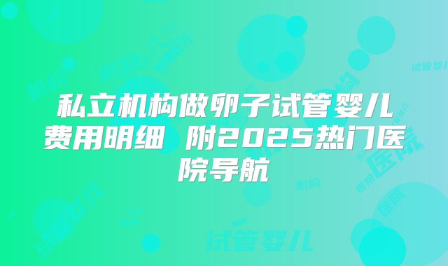 私立机构做卵子试管婴儿费用明细 附2025热门医院导航