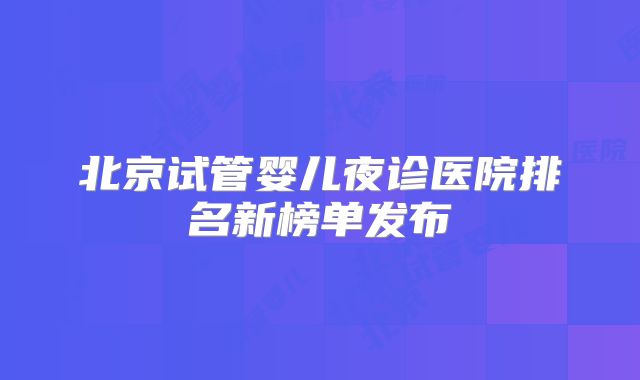 北京试管婴儿夜诊医院排名新榜单发布