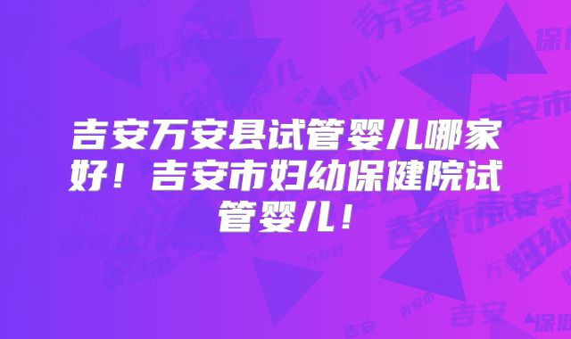 吉安万安县试管婴儿哪家好!吉安市妇幼保健院试管婴儿!