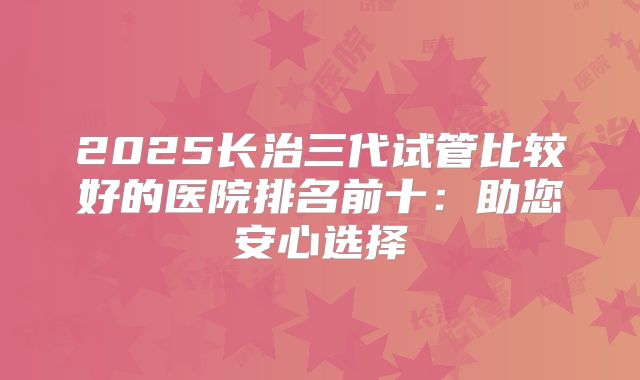 2025长治三代试管比较好的医院排名前十：助您安心选择