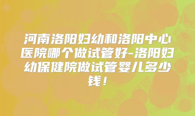 河南洛阳妇幼和洛阳中心医院哪个做试管好-洛阳妇幼保健院做试管婴儿多少钱!