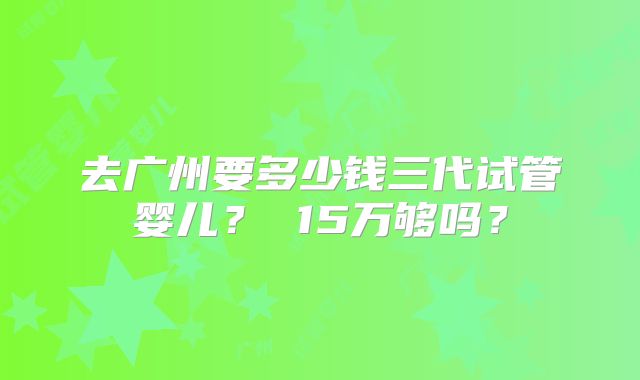 去广州要多少钱三代试管婴儿? 15万够吗?