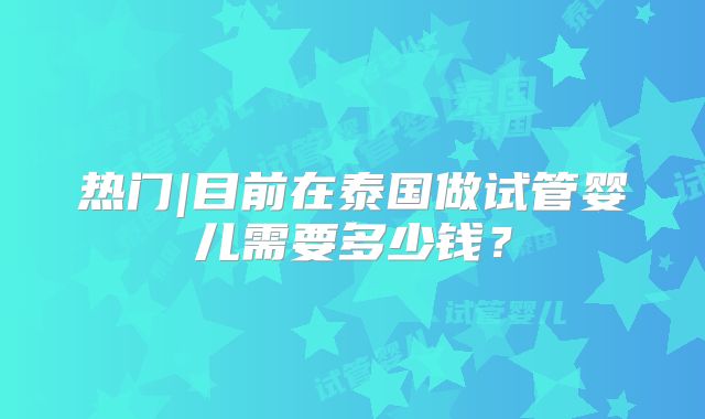 热门|目前在泰国做试管婴儿需要多少钱?