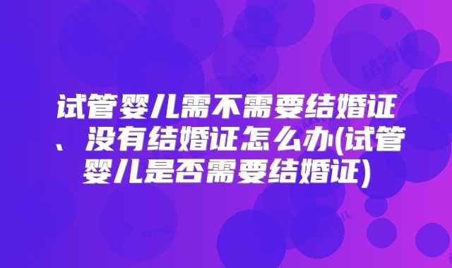 试管婴儿需不需要结婚证、没有结婚证怎么办(试管婴儿是否需要结婚证)