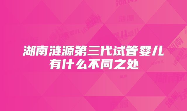 湖南涟源第三代试管婴儿有什么不同之处