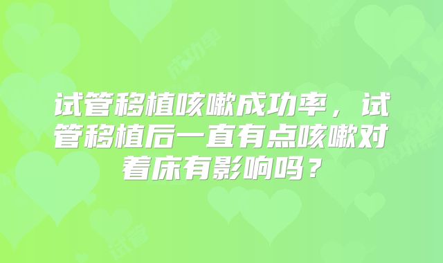 试管移植咳嗽成功率,试管移植后一直有点咳嗽对着床有影响吗?