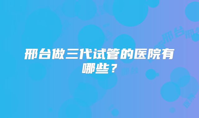 邢台做三代试管的医院有哪些?