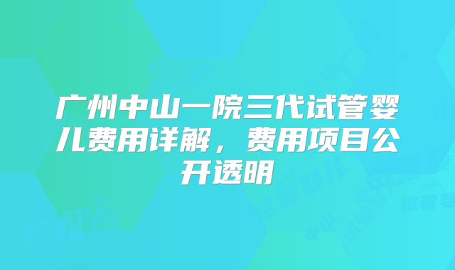 广州中山一院三代试管婴儿费用详解，费用项目公开透明