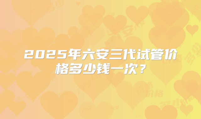 2025年六安三代试管价格多少钱一次?