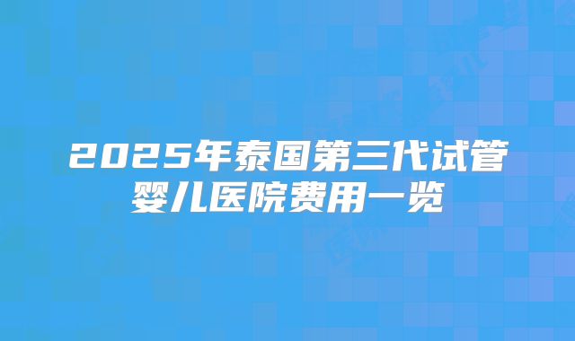 2025年泰国第三代试管婴儿医院费用一览